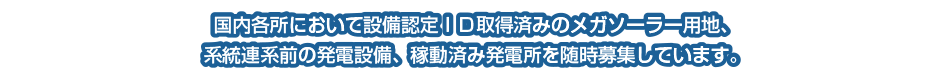 国内各所において設備認定ＩＤ取得済みのメガソーラー用地、
系統連系前の発電設備、稼動済み発電所を随時募集しています。